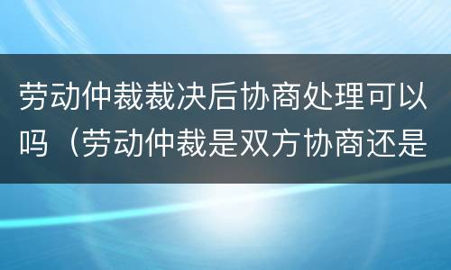 劳动仲裁裁决后协商处理可以吗（劳动仲裁是双方协商还是仲裁判）