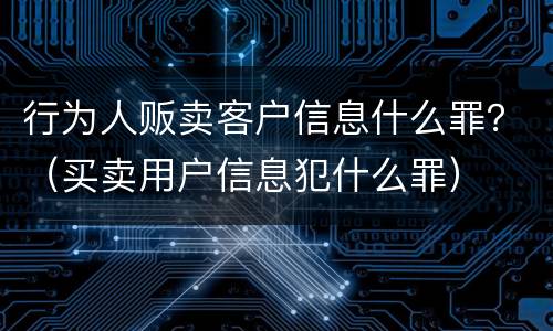 行为人贩卖客户信息什么罪？（买卖用户信息犯什么罪）