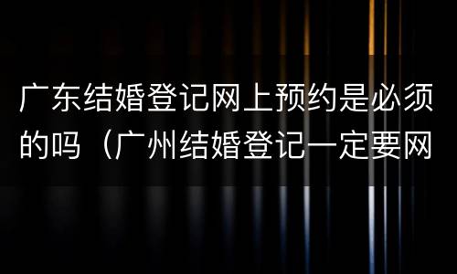 广东结婚登记网上预约是必须的吗（广州结婚登记一定要网上预约吗）