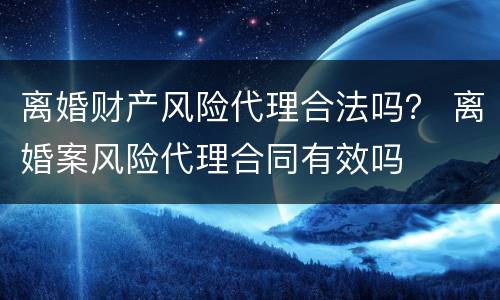 离婚财产风险代理合法吗？ 离婚案风险代理合同有效吗