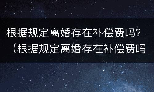 根据规定离婚存在补偿费吗？（根据规定离婚存在补偿费吗）