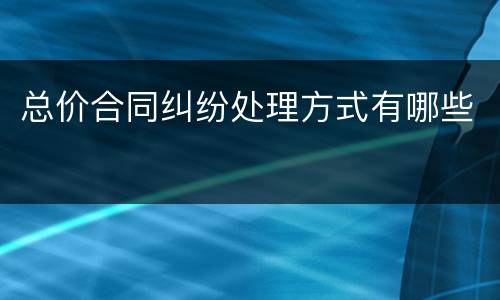 总价合同纠纷处理方式有哪些