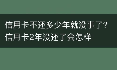 信用卡不还多少年就没事了? 信用卡2年没还了会怎样