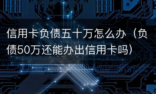 信用卡负债五十万怎么办（负债50万还能办出信用卡吗）