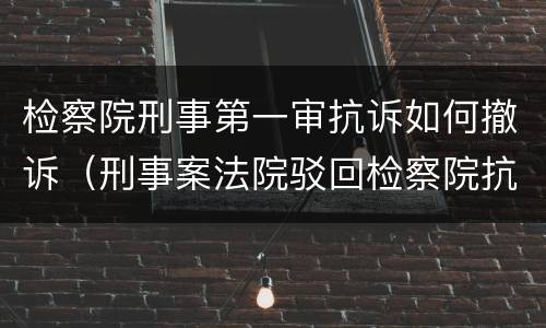 检察院刑事第一审抗诉如何撤诉（刑事案法院驳回检察院抗诉）