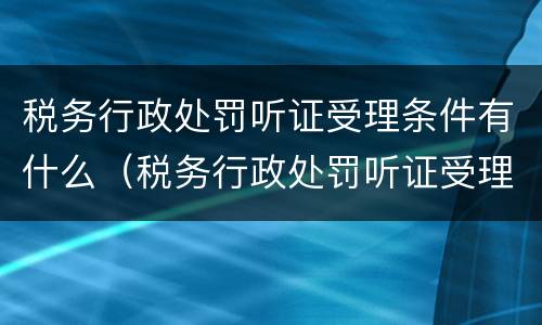 税务行政处罚听证受理条件有什么（税务行政处罚听证受理条件有什么影响）