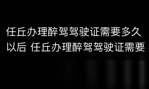 任丘办理醉驾驾驶证需要多久以后 任丘办理醉驾驾驶证需要多久以后考