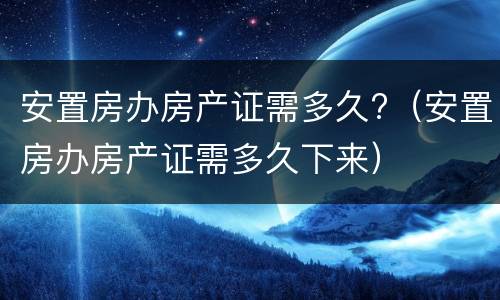 安置房办房产证需多久?（安置房办房产证需多久下来）