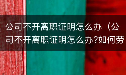 公司不开离职证明怎么办（公司不开离职证明怎么办?如何劳动仲裁）