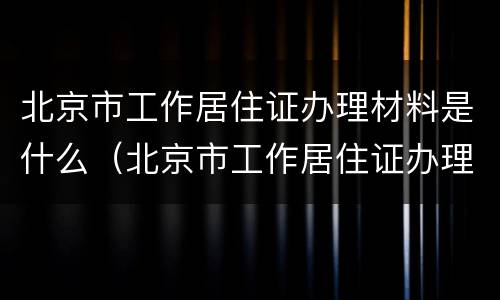 北京市工作居住证办理材料是什么（北京市工作居住证办理材料是什么样子的）