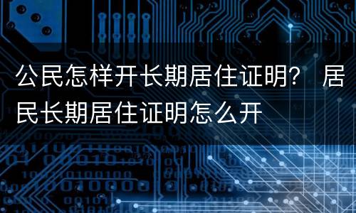 公民怎样开长期居住证明？ 居民长期居住证明怎么开