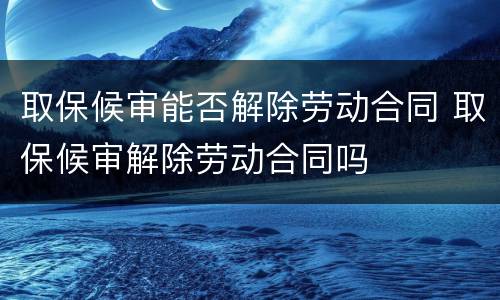 取保候审能否解除劳动合同 取保候审解除劳动合同吗