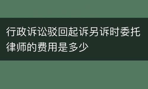 行政诉讼驳回起诉另诉时委托律师的费用是多少