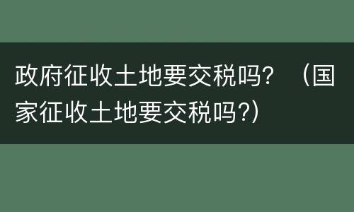 政府征收土地要交税吗？（国家征收土地要交税吗?）