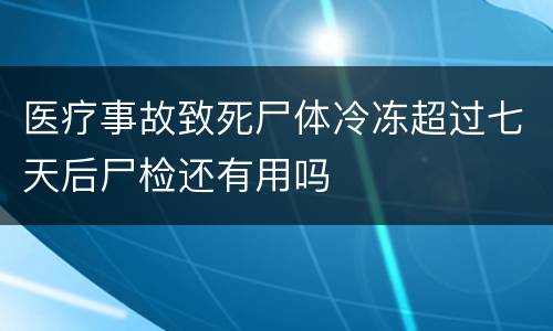 医疗事故致死尸体冷冻超过七天后尸检还有用吗