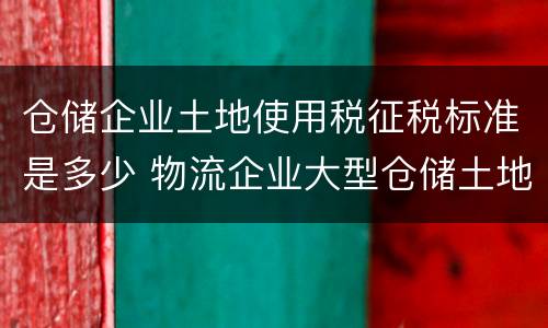 仓储企业土地使用税征税标准是多少 物流企业大型仓储土地使用税