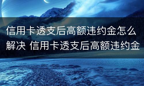 信用卡透支后高额违约金怎么解决 信用卡透支后高额违约金怎么解决的