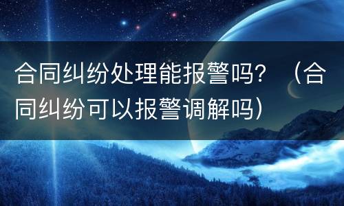 合同纠纷处理能报警吗？（合同纠纷可以报警调解吗）