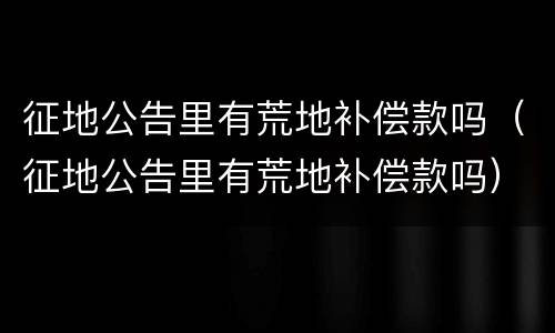 征地公告里有荒地补偿款吗（征地公告里有荒地补偿款吗）