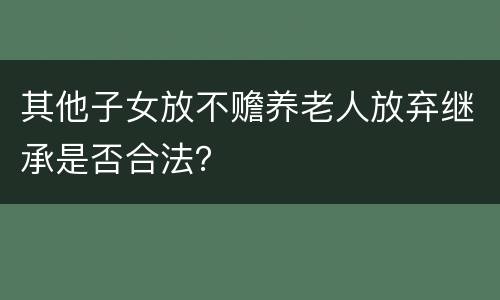 其他子女放不赡养老人放弃继承是否合法？