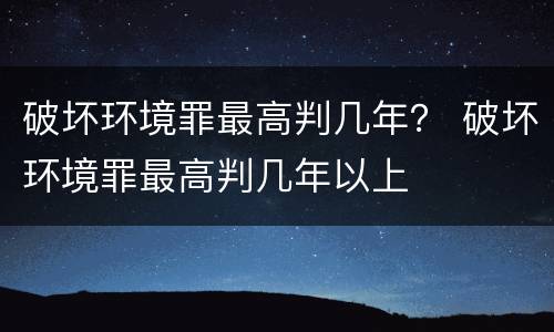 破坏环境罪最高判几年？ 破坏环境罪最高判几年以上