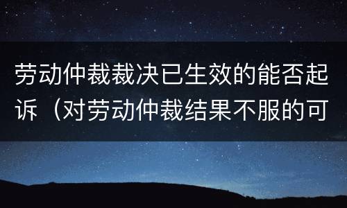 劳动仲裁裁决已生效的能否起诉（对劳动仲裁结果不服的可以向人民法院起诉吗）