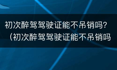 初次醉驾驾驶证能不吊销吗？（初次醉驾驾驶证能不吊销吗）