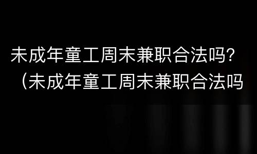 未成年童工周末兼职合法吗？（未成年童工周末兼职合法吗现在）