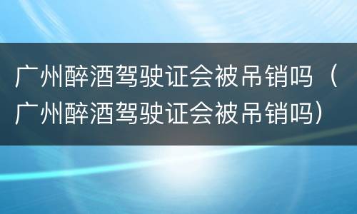 广州醉酒驾驶证会被吊销吗（广州醉酒驾驶证会被吊销吗）