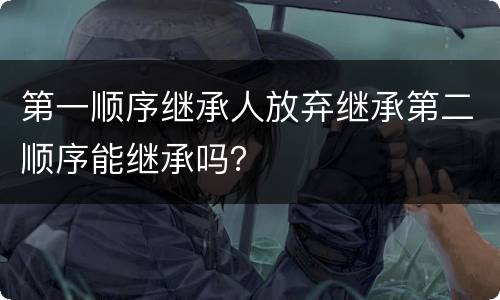 第一顺序继承人放弃继承第二顺序能继承吗？