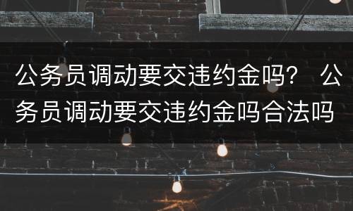 公务员调动要交违约金吗？ 公务员调动要交违约金吗合法吗