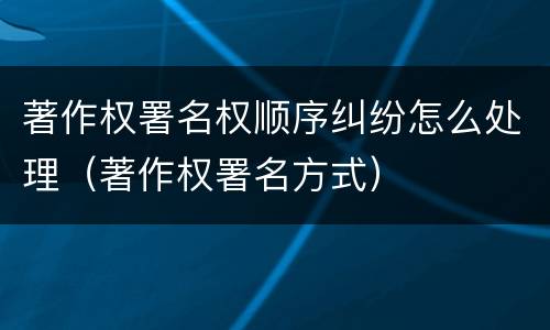 著作权署名权顺序纠纷怎么处理（著作权署名方式）