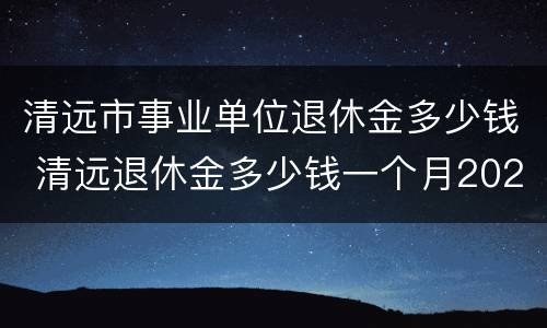 清远市事业单位退休金多少钱 清远退休金多少钱一个月2020年