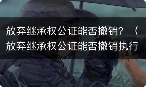 放弃继承权公证能否撤销？（放弃继承权公证能否撤销执行）