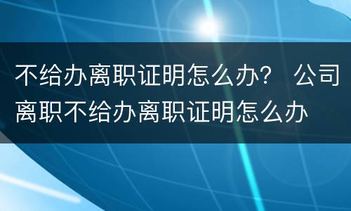 不给办离职证明怎么办？ 公司离职不给办离职证明怎么办