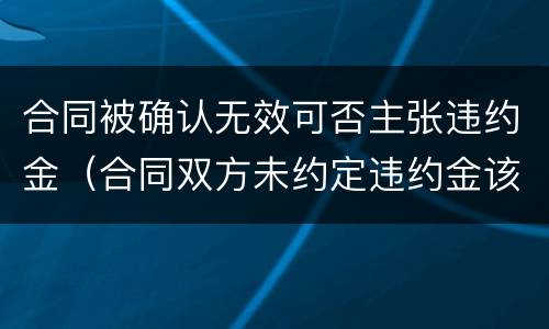 合同被确认无效可否主张违约金（合同双方未约定违约金该如何主张）