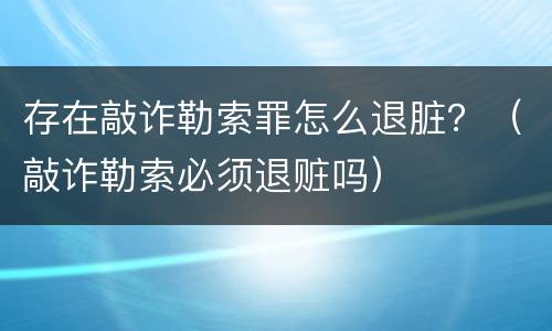 存在敲诈勒索罪怎么退脏？（敲诈勒索必须退赃吗）