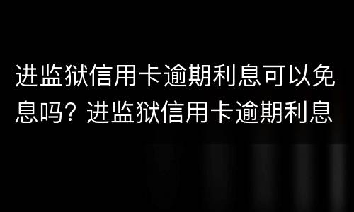 进监狱信用卡逾期利息可以免息吗? 进监狱信用卡逾期利息可以免息吗多少