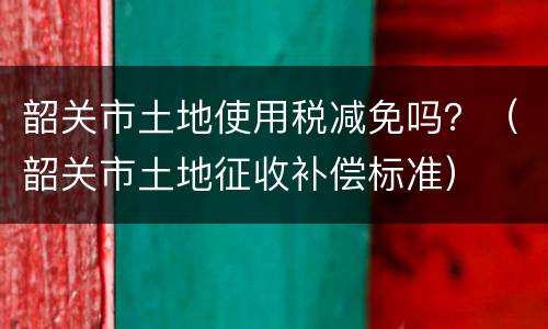 韶关市土地使用税减免吗？（韶关市土地征收补偿标准）