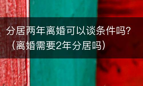 分居两年离婚可以谈条件吗？（离婚需要2年分居吗）