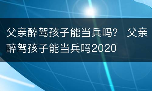 父亲醉驾孩子能当兵吗？ 父亲醉驾孩子能当兵吗2020