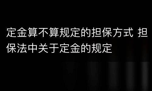 定金算不算规定的担保方式 担保法中关于定金的规定