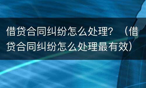 借贷合同纠纷怎么处理？（借贷合同纠纷怎么处理最有效）