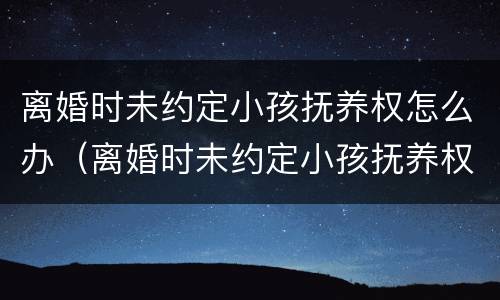 离婚时未约定小孩抚养权怎么办（离婚时未约定小孩抚养权怎么办理）