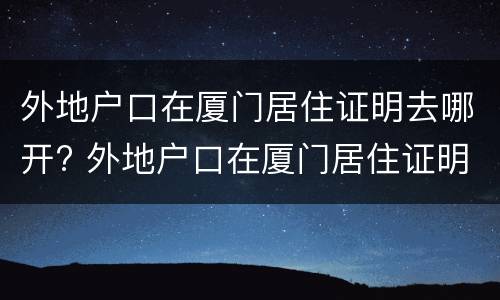 外地户口在厦门居住证明去哪开? 外地户口在厦门居住证明去哪开呢