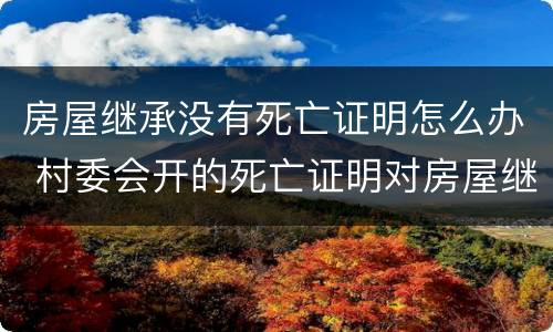 房屋继承没有死亡证明怎么办 村委会开的死亡证明对房屋继承有效吗