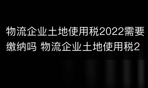 物流企业土地使用税2022需要缴纳吗 物流企业土地使用税2022需要缴纳吗为什么