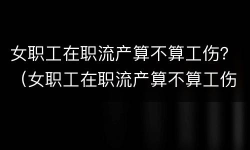 女职工在职流产算不算工伤？（女职工在职流产算不算工伤事故）