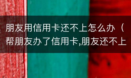 朋友用信用卡还不上怎么办（帮朋友办了信用卡,朋友还不上怎么办）