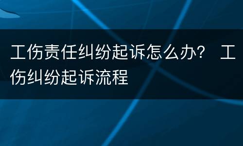 工伤责任纠纷起诉怎么办？ 工伤纠纷起诉流程